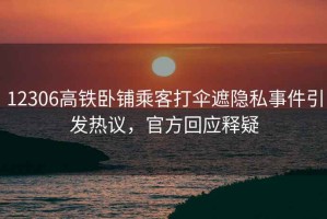 12306高鐵臥鋪乘客打傘遮隱私事件引發熱議，官方回應釋疑