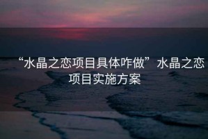 “水晶之戀項目具體咋做”水晶之戀項目實施方案