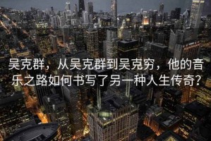 吳克群，從吳克群到吳克窮，他的音樂之路如何書寫了另一種人生傳奇？