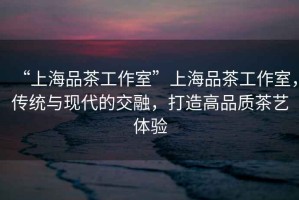 “上海品茶工作室”上海品茶工作室，傳統與現代的交融，打造高品質茶藝體驗