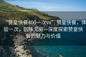 “贊皇快餐400一次vx”贊皇快餐，體驗(yàn)一次，回味無窮—深度探索贊皇快餐的魅力與價值