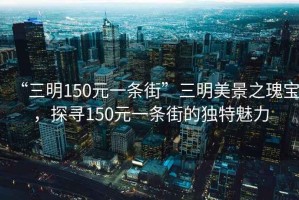 “三明150元一條街”三明美景之瑰寶，探尋150元一條街的獨特魅力