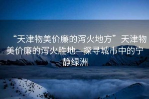 “天津物美價廉的瀉火地方”天津物美價廉的瀉火勝地—探尋城市中的寧靜綠洲