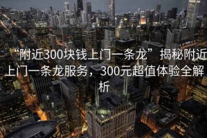 “附近300塊錢上門一條龍”揭秘附近上門一條龍服務(wù)，300元超值體驗全解析