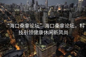 “海口桑拿論壇”海口桑拿論壇，科技引領健康休閑新風尚