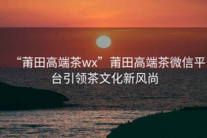 “莆田高端茶wx”莆田高端茶微信平臺引領茶文化新風尚