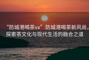 “防城港喝茶vx”防城港喝茶新風尚，探索茶文化與現(xiàn)代生活的融合之道