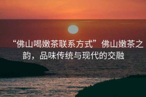 “佛山喝嫩茶聯系方式”佛山嫩茶之韻，品味傳統與現代的交融