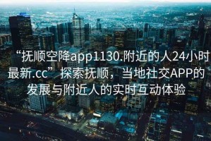 “撫順空降app1130.附近的人24小時最新.cc”探索撫順，當地社交APP的發展與附近人的實時互動體驗