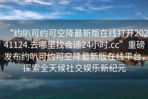 “約叭可約可空降最新版在線打開20241124.去哪里找合適24小時(shí).cc”重磅發(fā)布約叭可約可空降最新版在線平臺(tái)，探索全天候社交娛樂新紀(jì)元