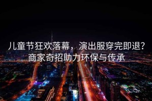 兒童節(jié)狂歡落幕，演出服穿完即退？商家奇招助力環(huán)保與傳承
