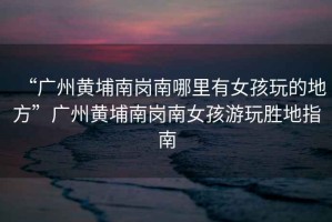 “廣州黃埔南崗南哪里有女孩玩的地方”廣州黃埔南崗南女孩游玩勝地指南