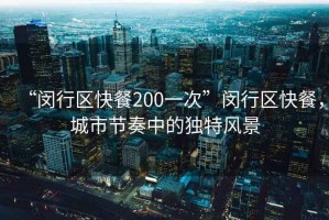 “閔行區(qū)快餐200一次”閔行區(qū)快餐，城市節(jié)奏中的獨(dú)特風(fēng)景