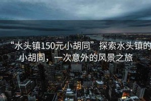 “水頭鎮(zhèn)150元小胡同”探索水頭鎮(zhèn)的小胡同，一次意外的風(fēng)景之旅