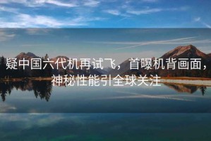 疑中國六代機再試飛，首曝機背畫面，神秘性能引全球關注