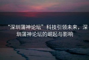 “深圳蒲神論壇”科技引領未來，深圳蒲神論壇的崛起與影響