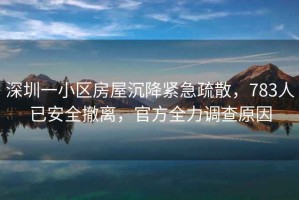 深圳一小區房屋沉降緊急疏散，783人已安全撤離，官方全力調查原因