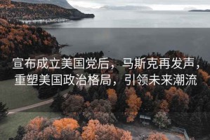 宣布成立美國黨后，馬斯克再發(fā)聲，重塑美國政治格局，引領未來潮流