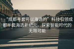 “成都半套可以海選的”科技引領成都半套海選新紀元，探索智能時代的無限可能