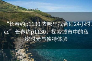 “長春約p1130.去哪里找合適24小時.cc”長春約p1130，探索城市中的私密時光與獨特體驗