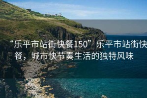 “樂(lè)平市站街快餐150”樂(lè)平市站街快餐，城市快節(jié)奏生活的獨(dú)特風(fēng)味