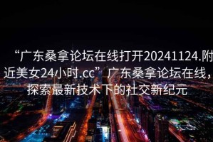 “廣東桑拿論壇在線打開20241124.附近美女24小時.cc”廣東桑拿論壇在線，探索最新技術下的社交新紀元