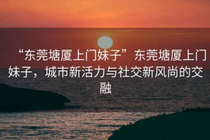 “東莞塘廈上門妹子”東莞塘廈上門妹子，城市新活力與社交新風尚的交融