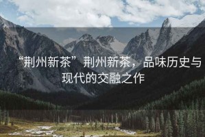 “荊州新茶”荊州新茶，品味歷史與現代的交融之作