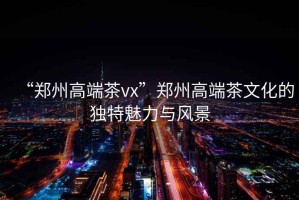 “鄭州高端茶vx”鄭州高端茶文化的獨(dú)特魅力與風(fēng)景