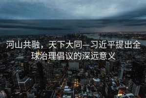 河山共融，天下大同—習近平提出全球治理倡議的深遠意義
