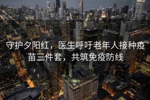 守護夕陽紅，醫生呼吁老年人接種疫苗三件套，共筑免疫防線