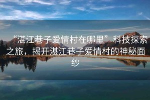 “湛江巷子愛情村在哪里”科技探索之旅，揭開湛江巷子愛情村的神秘面紗