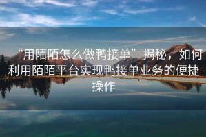 “用陌陌怎么做鴨接單”揭秘，如何利用陌陌平臺實現(xiàn)鴨接單業(yè)務(wù)的便捷操作