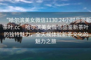 “哈爾濱美女微信1130.24小時品鑒新茶葉.cc”哈爾濱美女微信品鑒新茶葉的獨特魅力，全天候體驗新茶文化的魅力之旅