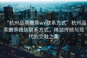 “杭州品茶嫩茶wx聯系方式”杭州品茶嫩茶微信聯系方式，體驗傳統與現代的交融之美
