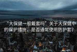 “大保健一般戴套嗎”關于大保健中的保護措施，是否通常使用防護套？