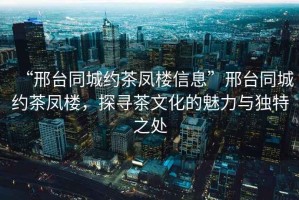 “邢臺(tái)同城約茶鳳樓信息”邢臺(tái)同城約茶鳳樓，探尋茶文化的魅力與獨(dú)特之處
