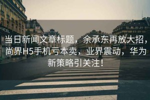 當日新聞文章標題，余承東再放大招，尚界H5手機虧本賣，業界震動，華為新策略引關注！