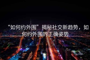 “如何約外圍”揭秘社交新趨勢，如何約外圍的正確姿勢