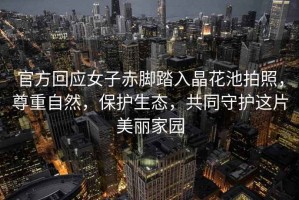 官方回應女子赤腳踏入晶花池拍照，尊重自然，保護生態，共同守護這片美麗家園