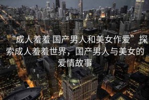 “成人羞羞 國產男人和美女作愛”探索成人羞羞世界，國產男人與美女的愛情故事