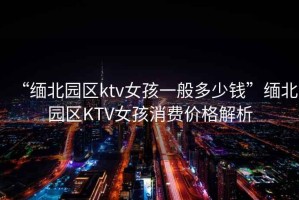 “緬北園區(qū)ktv女孩一般多少錢”緬北園區(qū)KTV女孩消費(fèi)價(jià)格解析