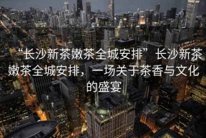 “長沙新茶嫩茶全城安排”長沙新茶嫩茶全城安排，一場關于茶香與文化的盛宴