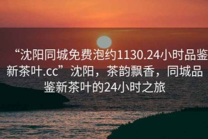 “沈陽同城免費泡約1130.24小時品鑒新茶葉.cc”沈陽，茶韻飄香，同城品鑒新茶葉的24小時之旅