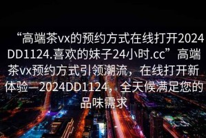 “高端茶vx的預約方式在線打開2024DD1124.喜歡的妹子24小時.cc”高端茶vx預約方式引領潮流，在線打開新體驗—2024DD1124，全天候滿足您的品味需求