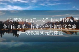 “東莞茶山50元一次”科技引領(lǐng)東莞茶山新變革，探索茶產(chǎn)業(yè)智能化之旅與一次僅需50元的體驗(yàn)
