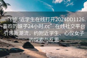 “約附近學生在線打開2024DD1126.喜歡的妹子24小時.cc”在線社交平臺引領新潮流，約附近學生、心儀女子的探索與反思