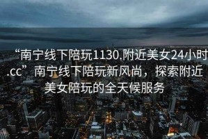 “南寧線下陪玩1130.附近美女24小時(shí).cc”南寧線下陪玩新風(fēng)尚，探索附近美女陪玩的全天候服務(wù)