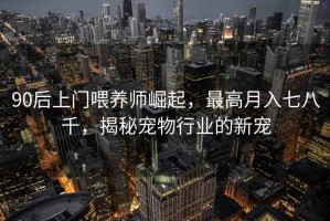 90后上門喂養師崛起，最高月入七八千，揭秘寵物行業的新寵
