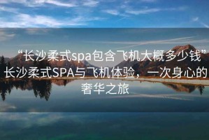 “長沙柔式spa包含飛機大概多少錢”長沙柔式SPA與飛機體驗，一次身心的奢華之旅
